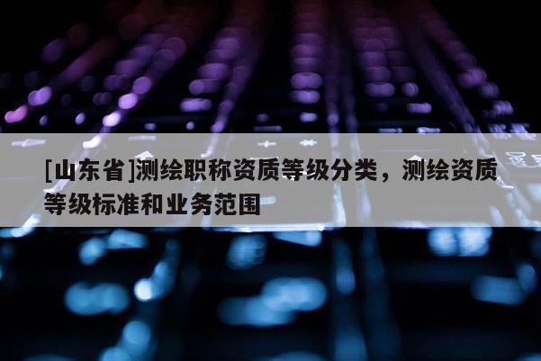 [山东省]测绘职称资质等级分类，测绘资质等级标准和业务范围