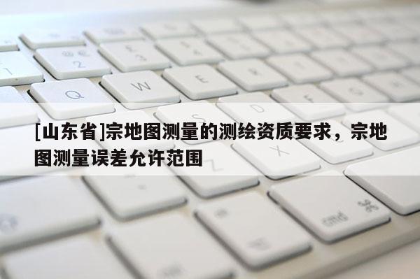 [山东省]宗地图测量的测绘资质要求，宗地图测量误差允许范围