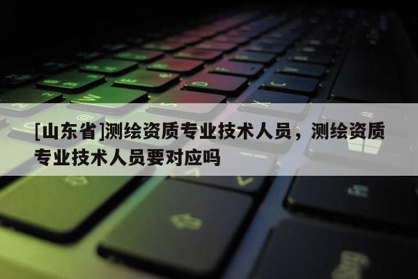 [山东省]测绘资质专业技术人员，测绘资质专业技术人员要对应吗