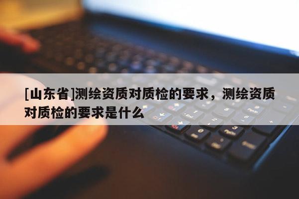 [山东省]测绘资质对质检的要求，测绘资质对质检的要求是什么