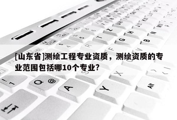 [山东省]测绘工程专业资质，测绘资质的专业范围包括哪10个专业?