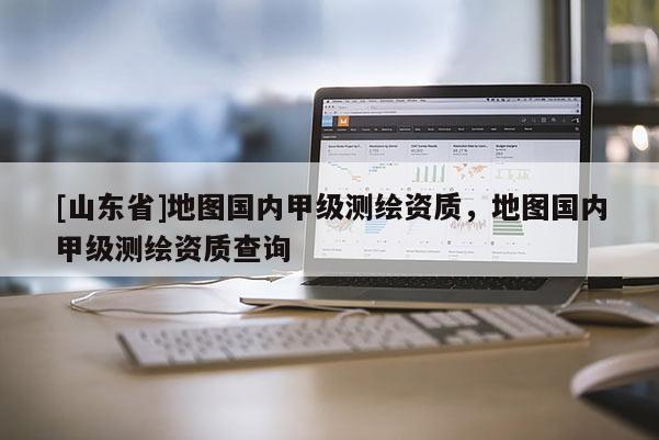 [山东省]地图国内甲级测绘资质，地图国内甲级测绘资质查询