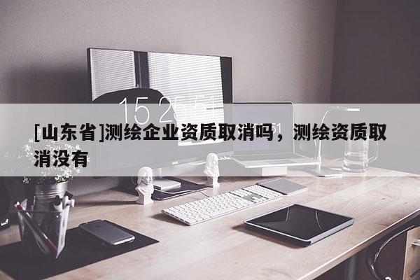[山东省]测绘企业资质取消吗，测绘资质取消没有