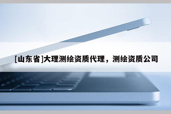 [山东省]大理测绘资质代理，测绘资质公司