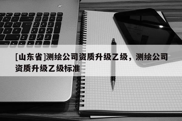 [山东省]测绘公司资质升级乙级，测绘公司资质升级乙级标准