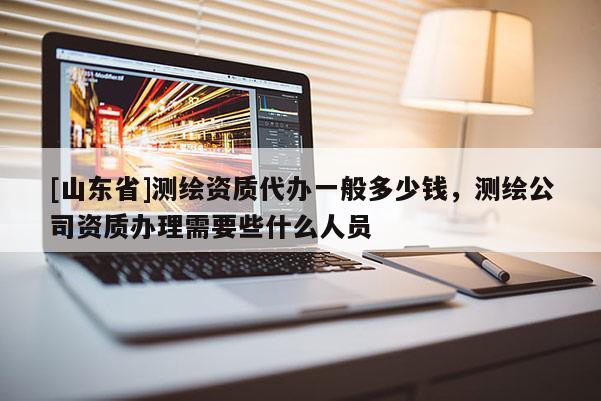 [山东省]测绘资质代办一般多少钱，测绘公司资质办理需要些什么人员