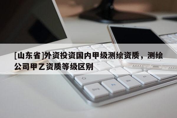 [山东省]外资投资国内甲级测绘资质，测绘公司甲乙资质等级区别