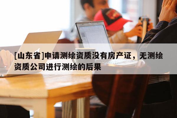 [山东省]申请测绘资质没有房产证，无测绘资质公司进行测绘的后果