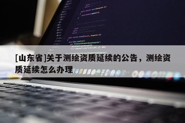 [山东省]关于测绘资质延续的公告，测绘资质延续怎么办理