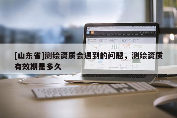 [山东省]测绘资质会遇到的问题，测绘资质有效期是多久