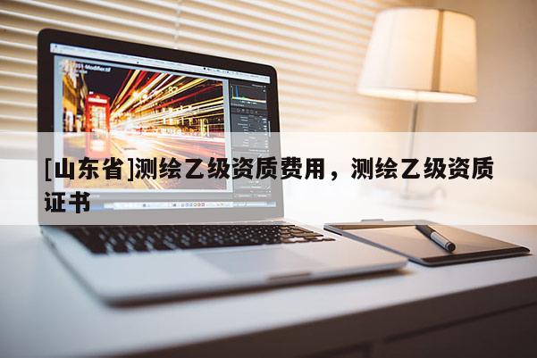 [山东省]测绘乙级资质费用，测绘乙级资质证书