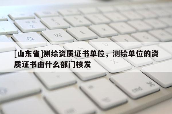 [山东省]测绘资质证书单位，测绘单位的资质证书由什么部门核发