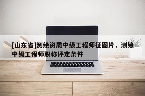 [山东省]测绘资质中级工程师征图片，测绘中级工程师职称评定条件