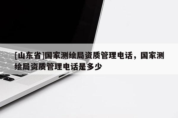 [山东省]国家测绘局资质管理电话，国家测绘局资质管理电话是多少