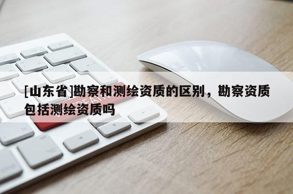 [山东省]勘察和测绘资质的区别，勘察资质包括测绘资质吗