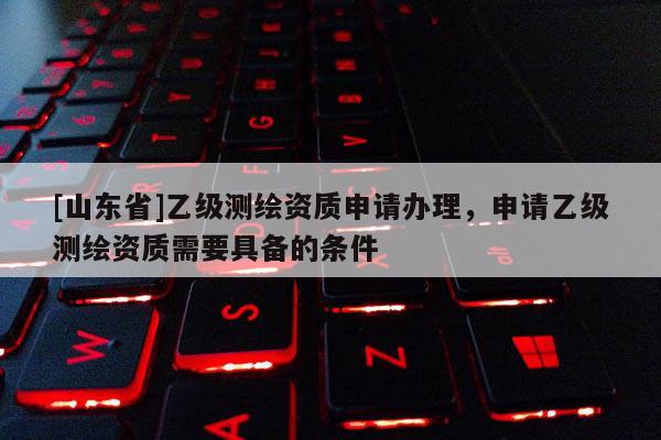 [山东省]乙级测绘资质申请办理，申请乙级测绘资质需要具备的条件