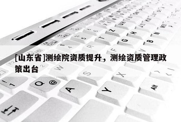 [山东省]测绘院资质提升，测绘资质管理政策出台