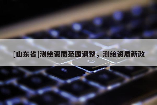 [山东省]测绘资质范围调整，测绘资质新政