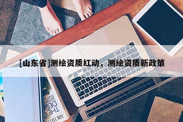 [山东省]测绘资质红动，测绘资质新政策