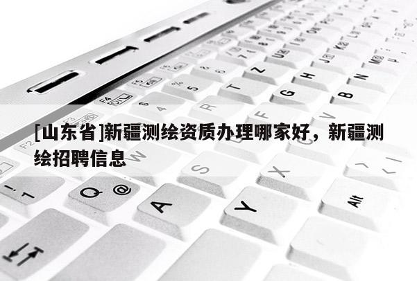 [山东省]新疆测绘资质办理哪家好，新疆测绘招聘信息