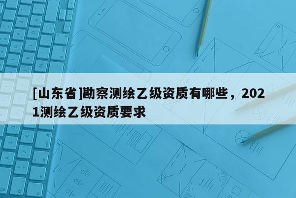 [山东省]勘察测绘乙级资质有哪些，2021测绘乙级资质要求