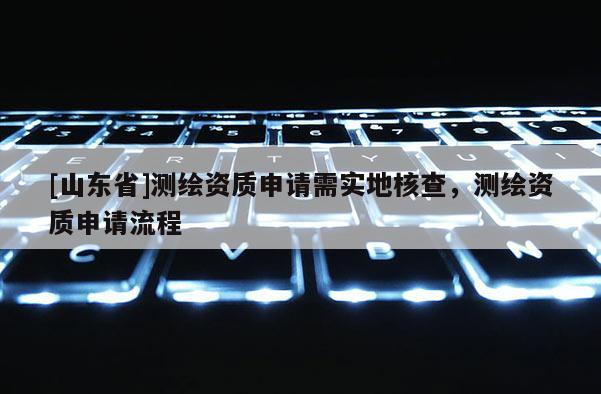[山东省]测绘资质申请需实地核查，测绘资质申请流程