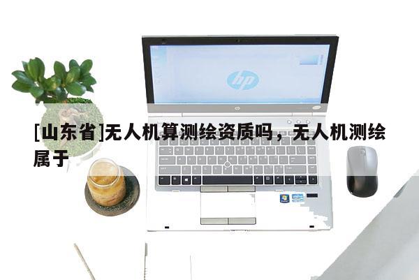 [山东省]无人机算测绘资质吗，无人机测绘属于