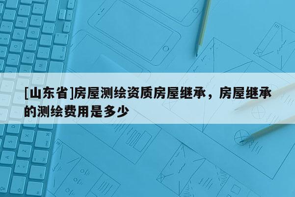 [山东省]房屋测绘资质房屋继承，房屋继承的测绘费用是多少