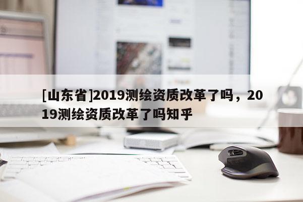 [山东省]2019测绘资质改革了吗，2019测绘资质改革了吗知乎