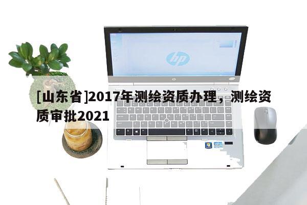 [山东省]2017年测绘资质办理，测绘资质审批2021