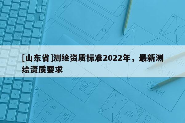 [山东省]测绘资质标准2022年，最新测绘资质要求