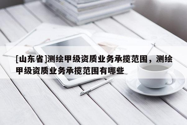 [山东省]测绘甲级资质业务承揽范围，测绘甲级资质业务承揽范围有哪些