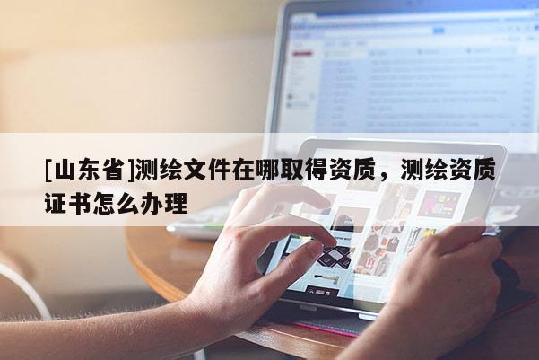[山东省]测绘文件在哪取得资质，测绘资质证书怎么办理