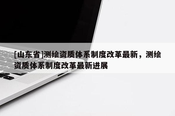 [山东省]测绘资质体系制度改革最新，测绘资质体系制度改革最新进展