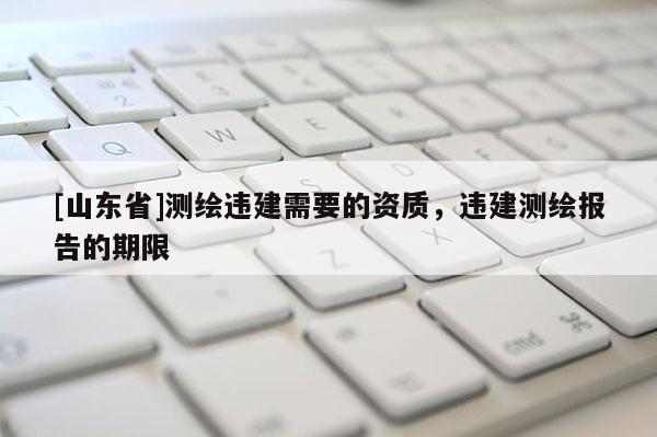 [山东省]测绘违建需要的资质，违建测绘报告的期限