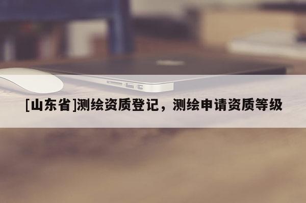 [山东省]测绘资质登记，测绘申请资质等级