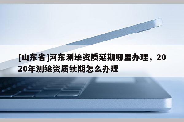 [山东省]河东测绘资质延期哪里办理，2020年测绘资质续期怎么办理