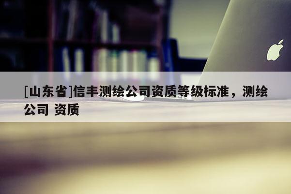 [山东省]信丰测绘公司资质等级标准，测绘公司 资质