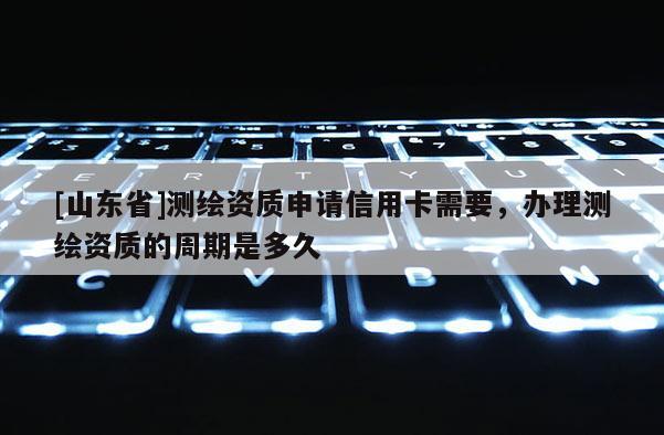 [山东省]测绘资质申请信用卡需要，办理测绘资质的周期是多久
