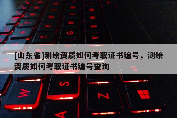 [山东省]测绘资质如何考取证书编号，测绘资质如何考取证书编号查询