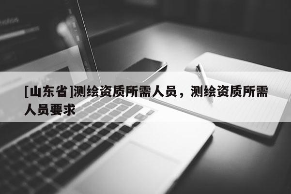 [山东省]测绘资质所需人员，测绘资质所需人员要求