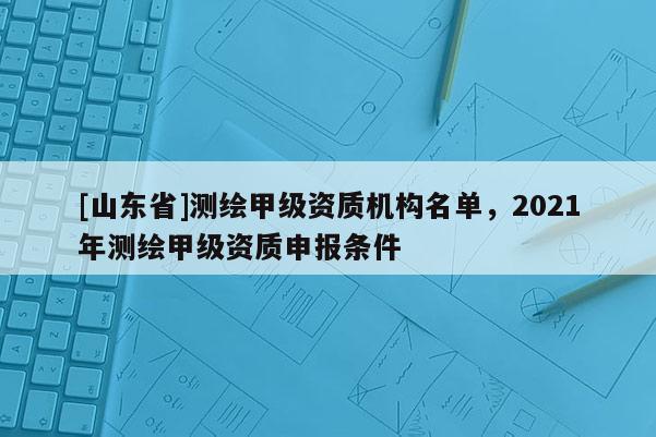 [山东省]测绘甲级资质机构名单，2021年测绘甲级资质申报条件