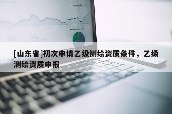 [山东省]初次申请乙级测绘资质条件，乙级测绘资质申报