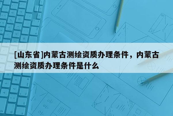 [山东省]内蒙古测绘资质办理条件，内蒙古测绘资质办理条件是什么
