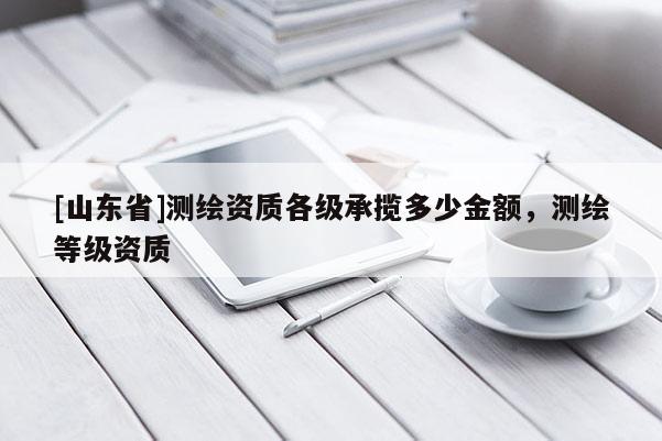 [山东省]测绘资质各级承揽多少金额，测绘等级资质