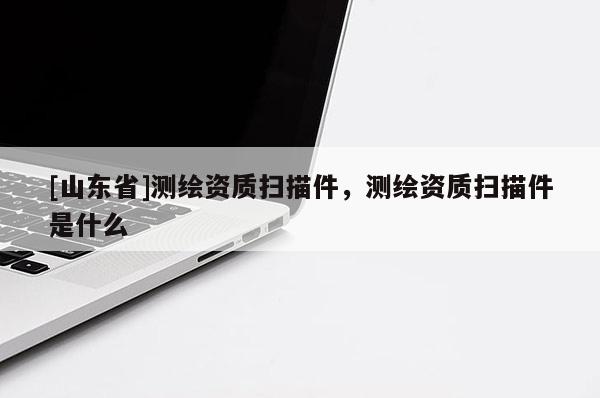 [山东省]测绘资质扫描件，测绘资质扫描件是什么