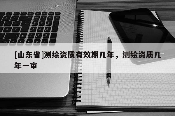 [山东省]测绘资质有效期几年，测绘资质几年一审