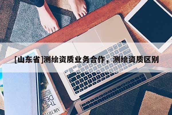 [山东省]测绘资质业务合作，测绘资质区别