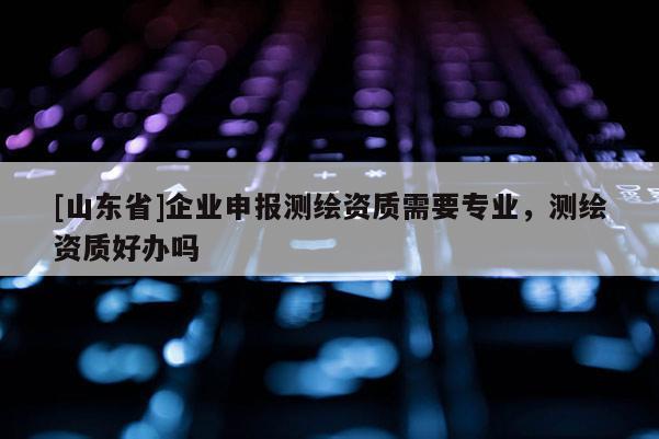 [山东省]企业申报测绘资质需要专业，测绘资质好办吗