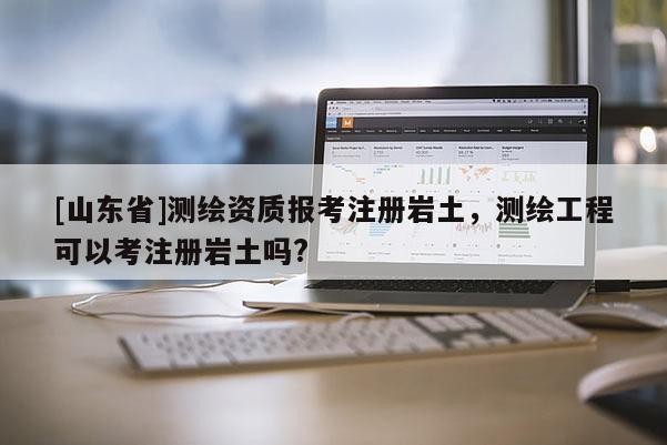 [山东省]测绘资质报考注册岩土，测绘工程可以考注册岩土吗?